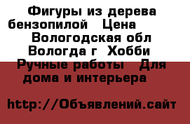 Фигуры из дерева бензопилой › Цена ­ 4 000 - Вологодская обл., Вологда г. Хобби. Ручные работы » Для дома и интерьера   